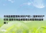 市场监督管理局(知识产权)（国家知识产权局 国家市场监督管理总局管理的国家局）