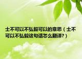 士不可以不弘毅可以的意思（士不可以不弘毅这句话怎么翻译?）