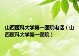 山西医科大学第一医院电话（山西医科大学第一医院）