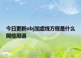 今日更新obj加虚线方框是什么网络用语