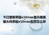 今日更新荣耀x10max是升降摄像头吗荣耀x10max配置怎么样