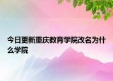 今日更新重庆教育学院改名为什么学院