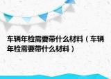车辆年检需要带什么材料（车辆年检需要带什么材料）