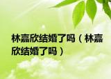 林嘉欣结婚了吗（林嘉欣结婚了吗）