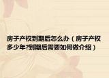 房子产权到期后怎么办（房子产权多少年?到期后需要如何做介绍）