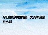 今日更新中国的第一大淡水湖是什么湖