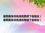 番茄酱皇帝高清完整版下载地址（番茄酱皇帝高清完整版下载地址）