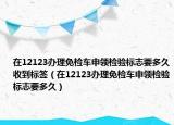 在12123办理免检车申领检验标志要多久收到标签（在12123办理免检车申领检验标志要多久）