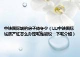 中铁国际城的房子值多少（﻿﻿中铁国际城房产证怎么办理呢谁能说一下呢介绍）
