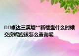 ﻿﻿卓达三溪塘**新楼盘什么时候交房呢应该怎么查询呢