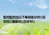 配对配对出以下单词春分对()狂饮对()涌泉对()白牙对()