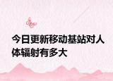 今日更新移动基站对人体辐射有多大