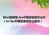 玩lol的时候,fps不稳定变低怎么办（lol fps不稳定变低怎么解决）