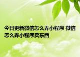 今日更新微信怎么弄小程序 微信怎么弄小程序卖东西