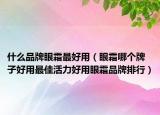 什么品牌眼霜最好用（眼霜哪个牌子好用最佳活力好用眼霜品牌排行）