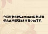 今日更新华硕Zenfone8是翻转摄像头么搭载骁龙888最小的手机