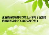 含酒精的防晒霜可以带上火车吗（含酒精防晒霜可以带上飞机吗详细介绍）