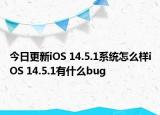 今日更新iOS 14.5.1系统怎么样iOS 14.5.1有什么bug