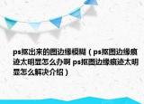 ps抠出来的图边缘模糊（ps抠图边缘痕迹太明显怎么办啊 ps抠图边缘痕迹太明显怎么解决介绍）
