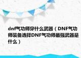 dnf气功师穿什么武器（DNF气功师装备选择DNF气功师最强武器是什么）