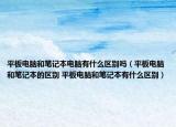平板电脑和笔记本电脑有什么区别吗（平板电脑和笔记本的区别 平板电脑和笔记本有什么区别）