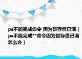 ps不能完成命令 因为暂存盘已满（ps不能完成**命令因为暂存盘已满怎么办）