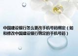 中国建设银行怎么更改手机号码绑定（如和修改中国建设银行绑定的手机号码）