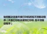 如何解决连接共享打印机时找不到驱动程序（共享打印机连接到打印机 找不到驱动程序）