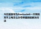 今日更新华为freebuds4i一只耳机充不上电怎么办带来最新的解决方法