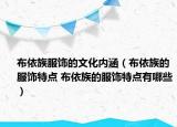 布依族服饰的文化内涵（布依族的服饰特点 布依族的服饰特点有哪些）