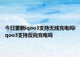 今日更新iqoo3支持无线充电吗iqoo3支持反向充电吗