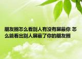 朋友圈怎么看别人有没有屏蔽你 怎么能看出别人屏蔽了你的朋友圈