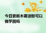 今日更新木薯淀粉可以做芋圆吗