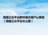 微信公众平台即将展示用户ip属地（微信公众平台怎么用）