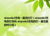 airpods2充电一直亮红灯（airpods2充电时灯亮吗 airpods2充电时灯一直亮着的吗介绍）
