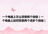 一个电脑上怎么登录两个微信（一个电脑上如何登录两个或多个微信）