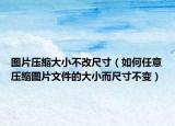 图片压缩大小不改尺寸（如何任意压缩图片文件的大小而尺寸不变）