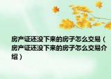 房产证还没下来的房子怎么交易（房产证还没下来的房子怎么交易介绍）