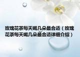 玫瑰花茶每天喝几朵最合适（玫瑰花茶每天喝几朵最合适详细介绍）