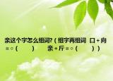 亲这个字怎么组词?（组字再组词  口＋向＝○（　　）　　亲＋斤＝○（　　））