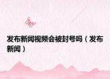 发布新闻视频会被封号吗（发布新闻）