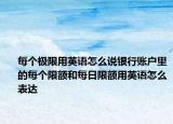 每个极限用英语怎么说银行账户里的每个限额和每日限额用英语怎么表达