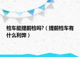 检车能提前检吗?（提前检车有什么利弊）