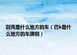 别克是什么地方的车（巴k是什么地方的车牌照）