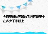 今日更新航天器的飞行环境至少在多少千米以上
