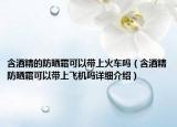 含酒精的防晒霜可以带上火车吗（含酒精防晒霜可以带上飞机吗详细介绍）