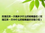 玫瑰花茶一天喝多少什么时候喝最佳（玫瑰花茶一天中什么时候喝最好详细介绍）