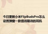 今日更新小米FlipBudsPro怎么设置弹窗一款值得期待的耳机