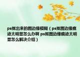 ps抠出来的图边缘模糊（ps抠图边缘痕迹太明显怎么办啊 ps抠图边缘痕迹太明显怎么解决介绍）