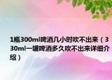 1瓶300ml啤酒几小时吹不出来（330ml一罐啤酒多久吹不出来详细介绍）